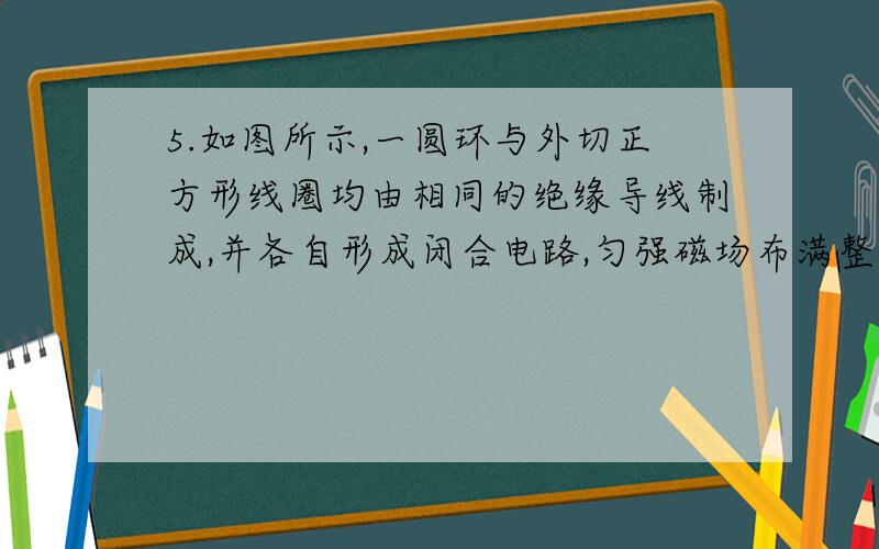 5.如图所示,一圆环与外切正方形线圈均由相同的绝缘导线制成,并各自形成闭合电路,匀强磁场布满整个方形线圈,当磁场均匀变化