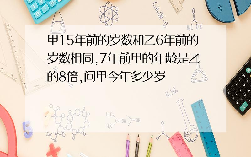 甲15年前的岁数和乙6年前的岁数相同,7年前甲的年龄是乙的8倍,问甲今年多少岁