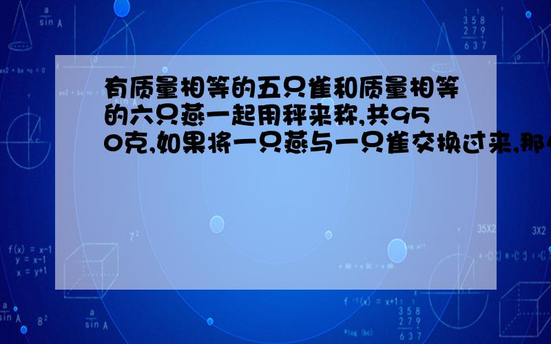 有质量相等的五只雀和质量相等的六只燕一起用秤来称,共950克,如果将一只燕与一只雀交换过来,那么,一燕四雀与一燕五雀质量