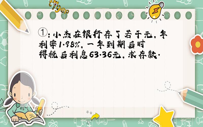 ①：小杰在银行存了若干元,年利率1.98%,一年到期后时得税后利息63.36元,求存款.