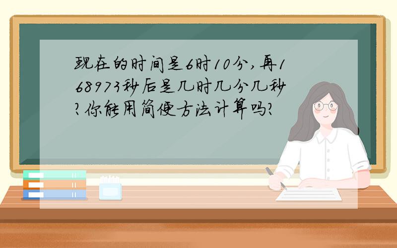 现在的时间是6时10分,再168973秒后是几时几分几秒?你能用简便方法计算吗?