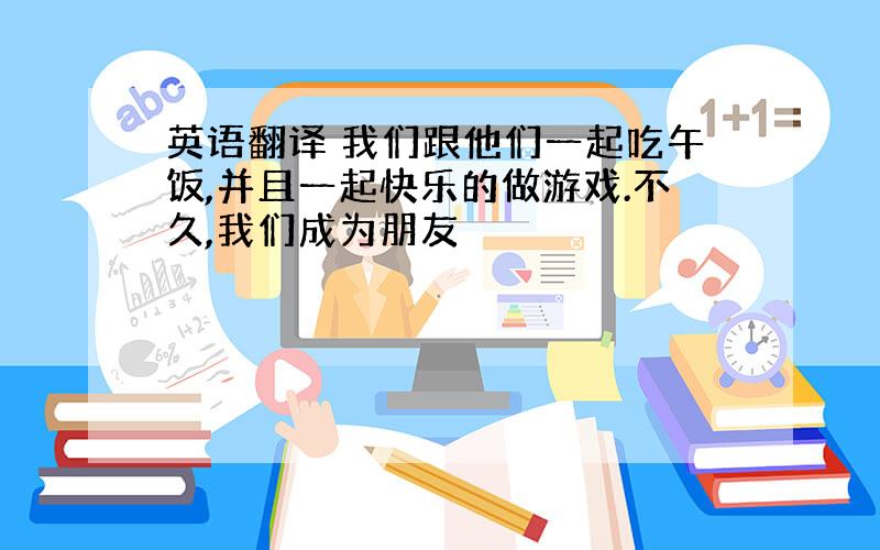 英语翻译 我们跟他们一起吃午饭,并且一起快乐的做游戏.不久,我们成为朋友