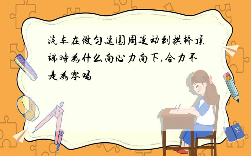 汽车在做匀速圆周运动到拱桥顶端时为什么向心力向下,合力不是为零吗