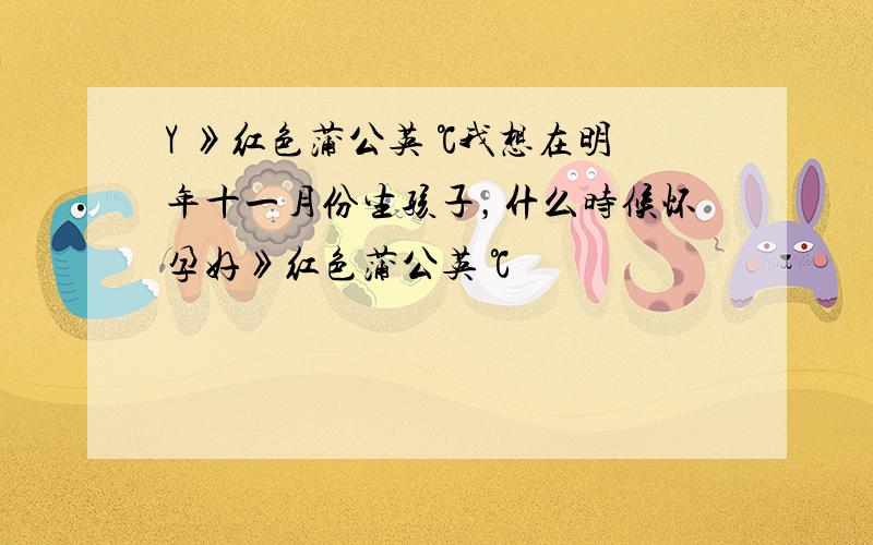 Y 》红色蒲公英 ℃我想在明年十一月份生孩子，什么时候怀孕好》红色蒲公英 ℃