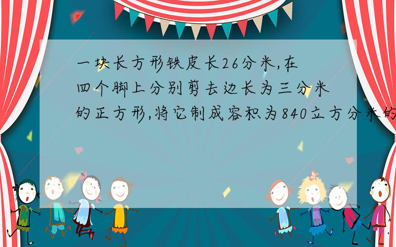 一块长方形铁皮长26分米,在四个脚上分别剪去边长为三分米的正方形,将它制成容积为840立方分米的长方体无盖容器.这块长方