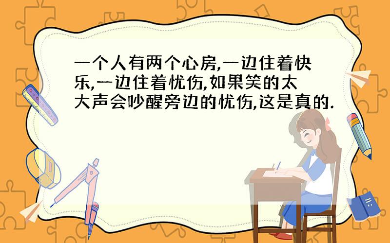 一个人有两个心房,一边住着快乐,一边住着忧伤,如果笑的太大声会吵醒旁边的忧伤,这是真的.