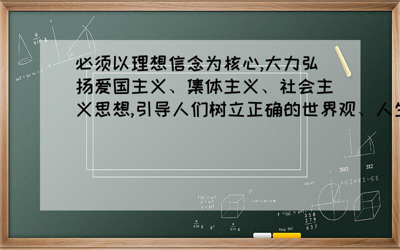 必须以理想信念为核心,大力弘扬爱国主义、集体主义、社会主义思想,引导人们树立正确的世界观、人生观