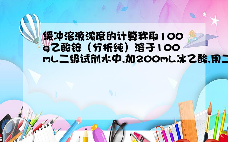 缓冲溶液浓度的计算称取100g乙酸铵（分析纯）溶于100mL二级试剂水中,加200mL冰乙酸,用二级试剂水稀释至1000