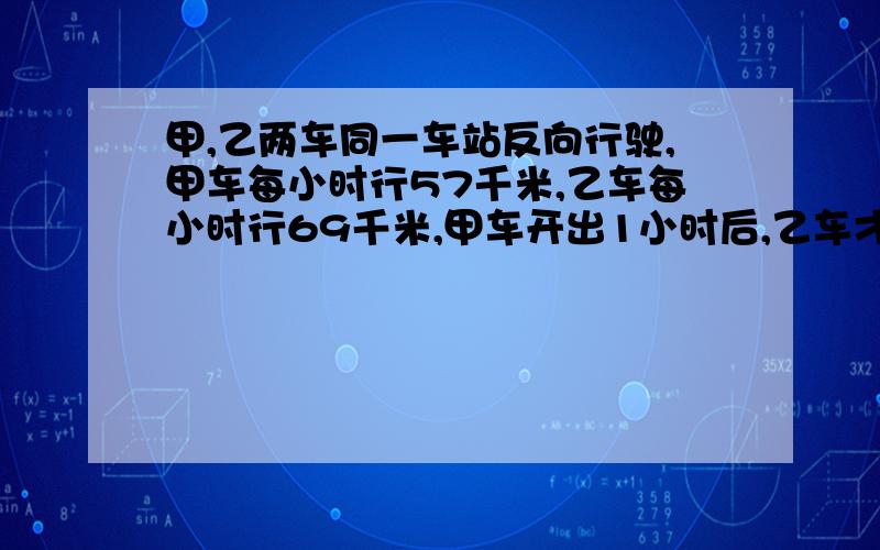 甲,乙两车同一车站反向行驶,甲车每小时行57千米,乙车每小时行69千米,甲车开出1小时后,乙车才开出,再