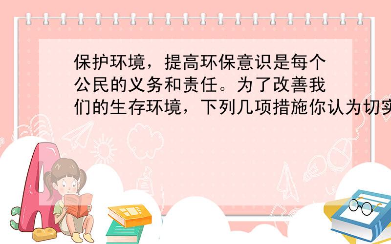 保护环境，提高环保意识是每个公民的义务和责任。为了改善我们的生存环境，下列几项措施你认为切实可行的是 [ &n