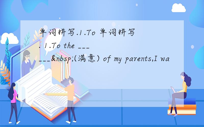 单词拼写.1.To 单词拼写. 1.To the ______ (满意) of my parents,I wa