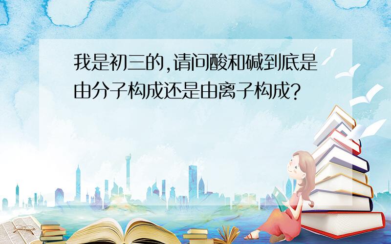 我是初三的,请问酸和碱到底是由分子构成还是由离子构成?