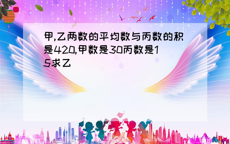 甲,乙两数的平均数与丙数的积是420,甲数是30丙数是15求乙