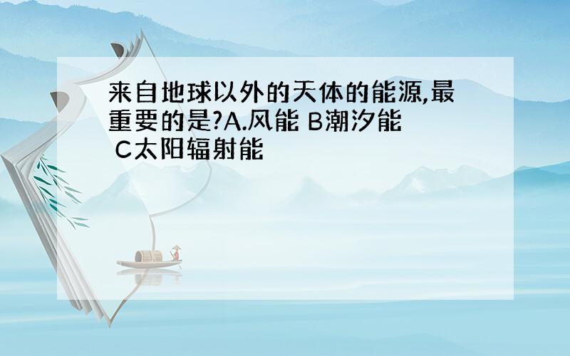 来自地球以外的天体的能源,最重要的是?A.风能 B潮汐能 C太阳辐射能