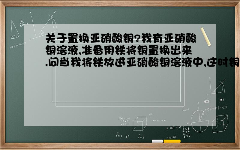 关于置换亚硝酸铜?我有亚硝酸铜溶液,准备用铁将铜置换出来.问当我将铁放进亚硝酸铜溶液中,这时铜被置换出来,那这时铜是以什