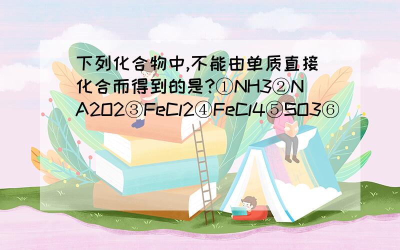 下列化合物中,不能由单质直接化合而得到的是?①NH3②NA2O2③FeCl2④FeCl4⑤SO3⑥