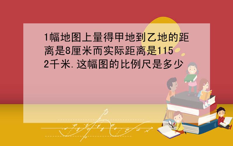 1幅地图上量得甲地到乙地的距离是8厘米而实际距离是1152千米.这幅图的比例尺是多少