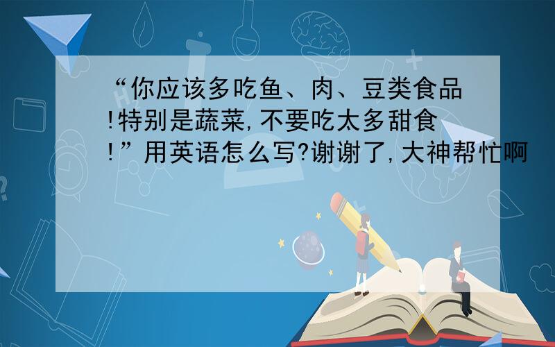 “你应该多吃鱼、肉、豆类食品!特别是蔬菜,不要吃太多甜食!”用英语怎么写?谢谢了,大神帮忙啊