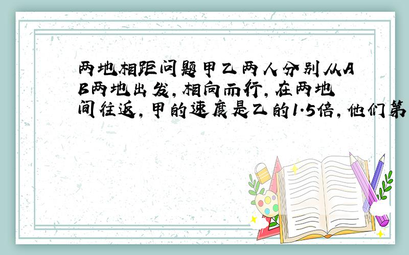 两地相距问题甲乙两人分别从AB两地出发,相向而行,在两地间往返,甲的速度是乙的1.5倍,他们第三次相遇与第四次相遇的地点