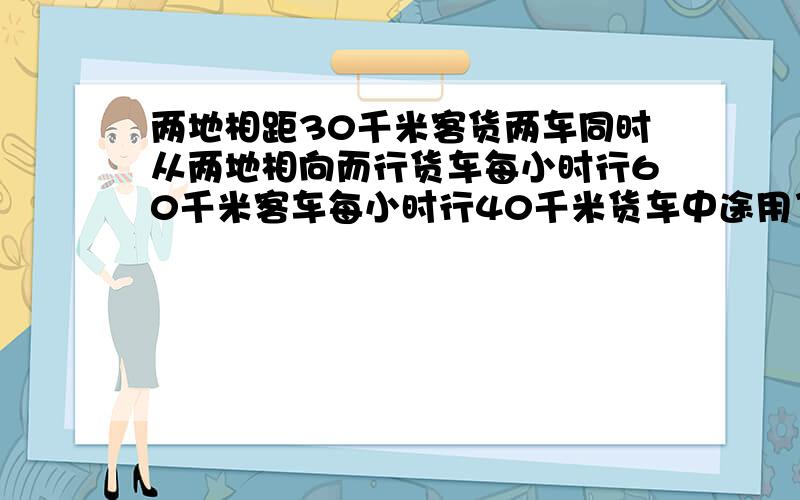 两地相距30千米客货两车同时从两地相向而行货车每小时行60千米客车每小时行40千米货车中途用了1小时这样客