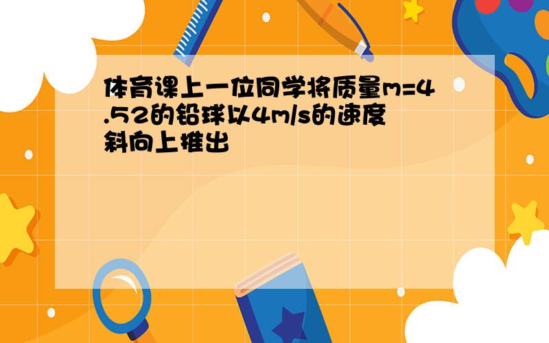 体育课上一位同学将质量m=4.52的铅球以4m/s的速度斜向上推出