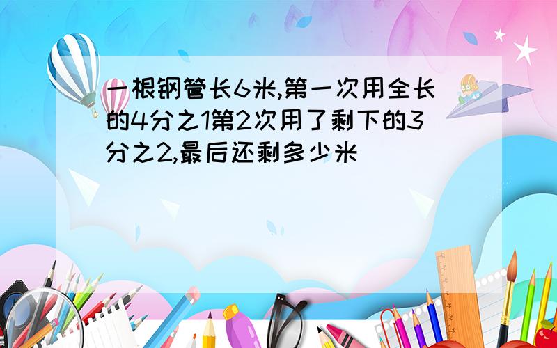 一根钢管长6米,第一次用全长的4分之1第2次用了剩下的3分之2,最后还剩多少米