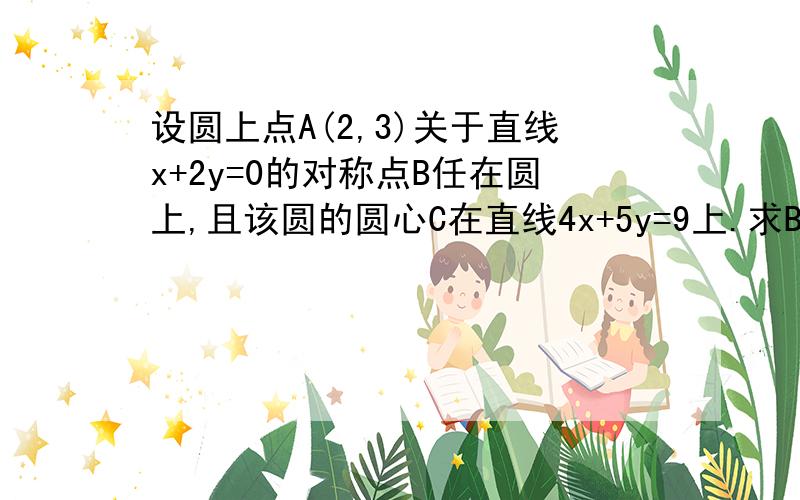 设圆上点A(2,3)关于直线x+2y=0的对称点B任在圆上,且该圆的圆心C在直线4x+5y=9上.求B点坐标.求圆的方程