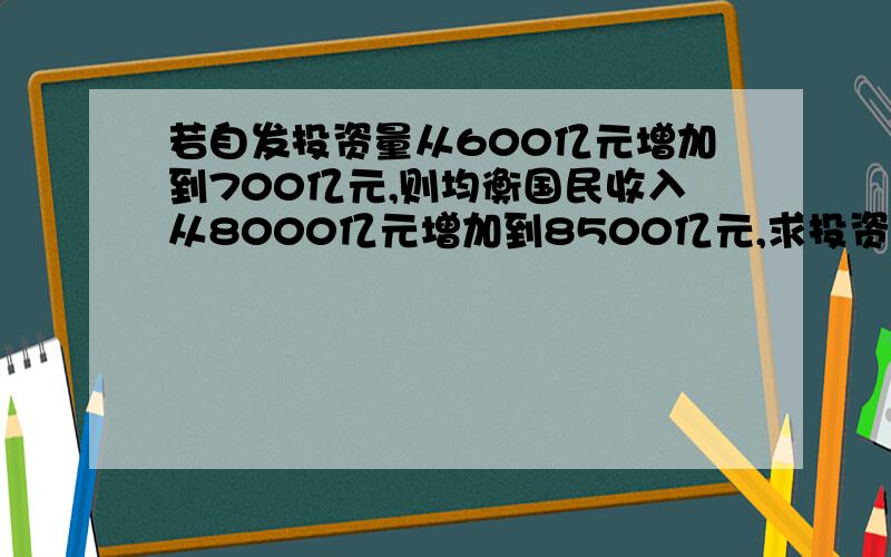 若自发投资量从600亿元增加到700亿元,则均衡国民收入从8000亿元增加到8500亿元,求投资乘数?那位大能解