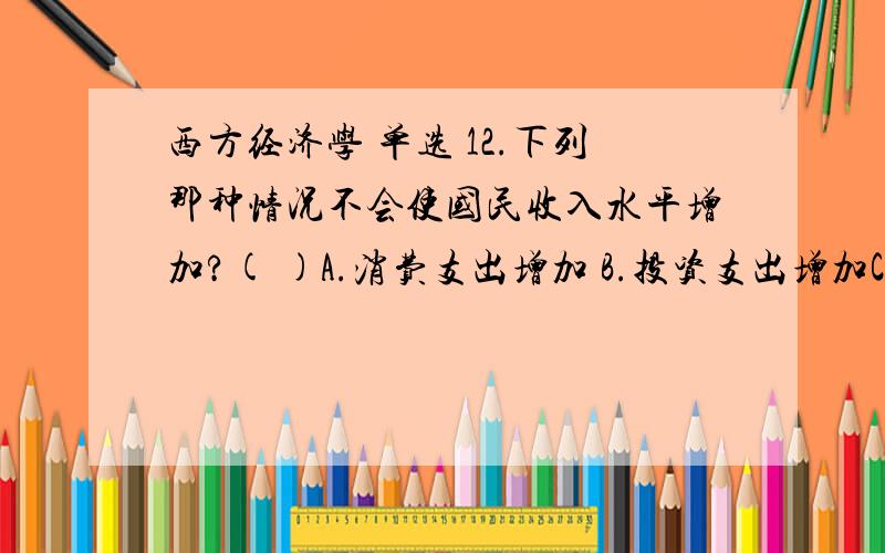 西方经济学 单选 12.下列那种情况不会使国民收入水平增加?( )A.消费支出增加 B.投资支出增加C．税收增加 D.政