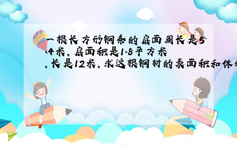 一根长方形钢条的底面周长是5.4米,底面积是1.8平方米,长是12米,求这根钢材的表面积和体积