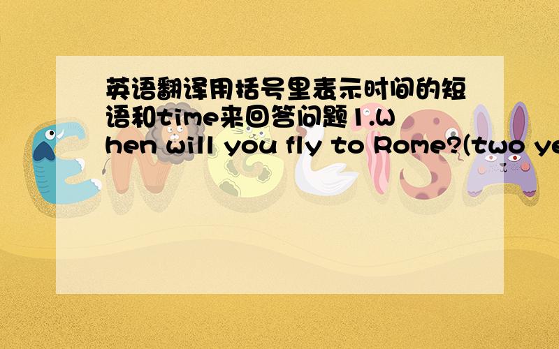 英语翻译用括号里表示时间的短语和time来回答问题1.When will you fly to Rome?(two ye