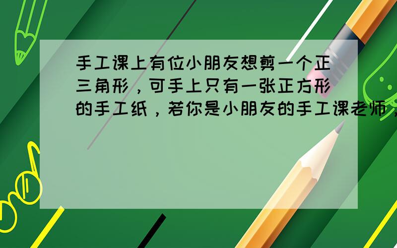 手工课上有位小朋友想剪一个正三角形，可手上只有一张正方形的手工纸，若你是小朋友的手工课老师，你能帮助这位小朋友得到正三角