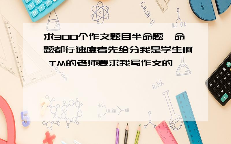 求300个作文题目半命题,命题都行速度者先给分我是学生啊 TM的老师要求我写作文的