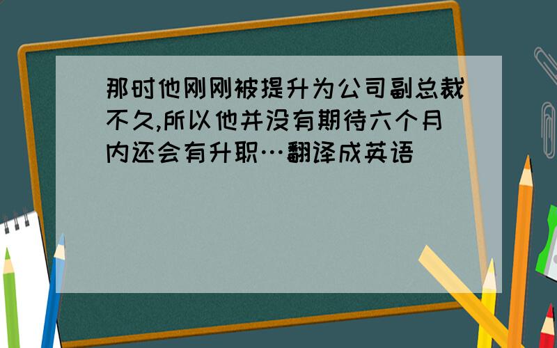 那时他刚刚被提升为公司副总裁不久,所以他并没有期待六个月内还会有升职…翻译成英语