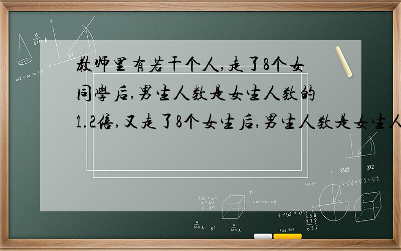 教师里有若干个人,走了8个女同学后,男生人数是女生人数的1.2倍,又走了8个女生后,男生人数是女生人数的