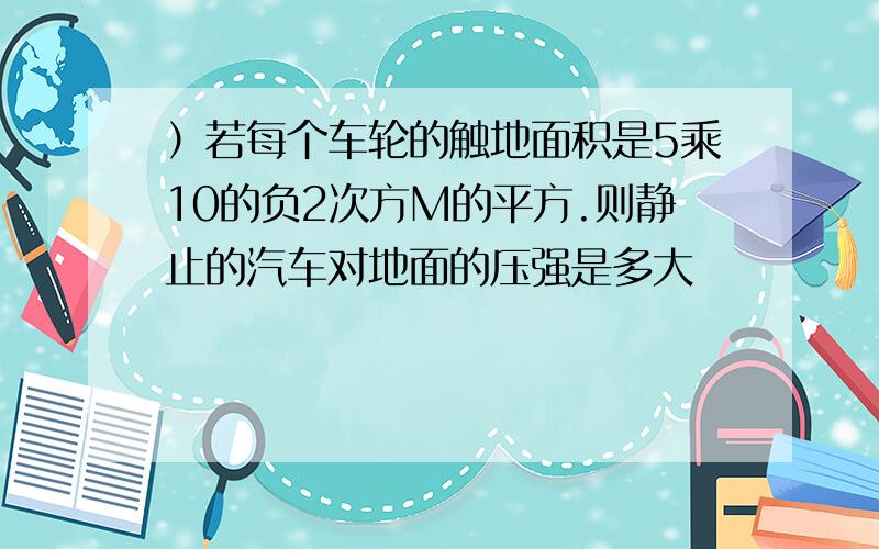 ）若每个车轮的触地面积是5乘10的负2次方M的平方.则静止的汽车对地面的压强是多大