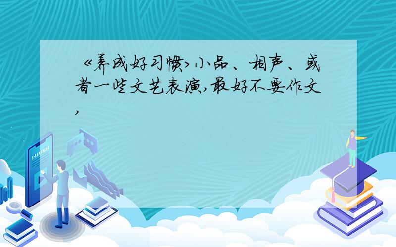 《养成好习惯>小品、相声、或者一些文艺表演,最好不要作文,