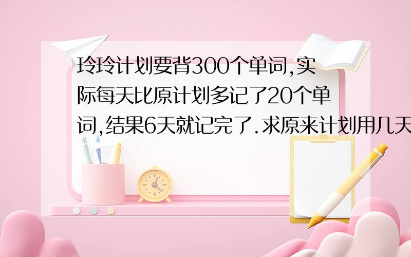 玲玲计划要背300个单词,实际每天比原计划多记了20个单词,结果6天就记完了.求原来计划用几天记完这些单词?