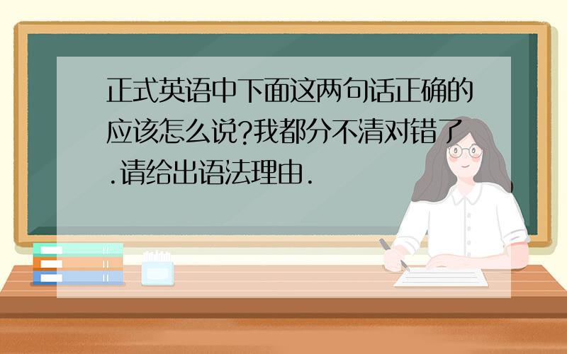 正式英语中下面这两句话正确的应该怎么说?我都分不清对错了.请给出语法理由.