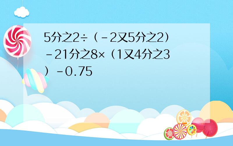 5分之2÷（-2又5分之2）-21分之8×（1又4分之3）-0.75