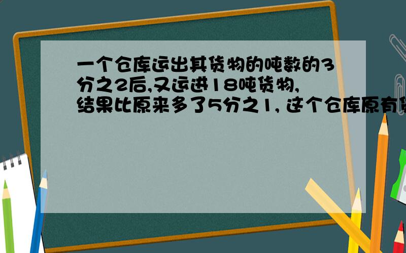 一个仓库运出其货物的吨数的3分之2后,又运进18吨货物,结果比原来多了5分之1, 这个仓库原有货物多少吨?