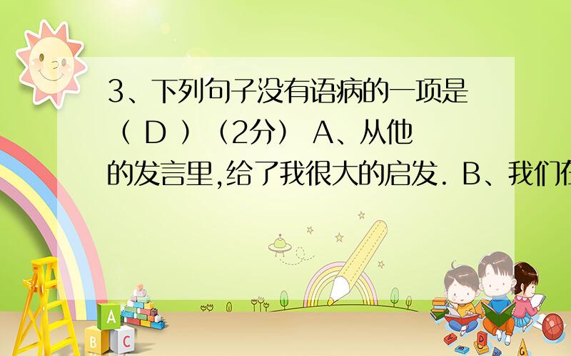 3、下列句子没有语病的一项是（ D ）（2分） A、从他的发言里,给了我很大的启发. B、我们在学习上应该树