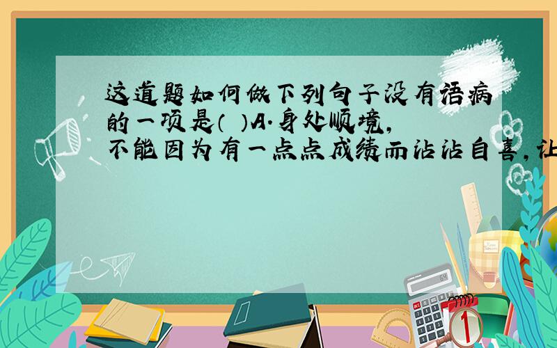 这道题如何做下列句子没有语病的一项是（ ）A．身处顺境,不能因为有一点点成绩而沾沾自喜,让赞美声冲昏头脑,更不能以自己优