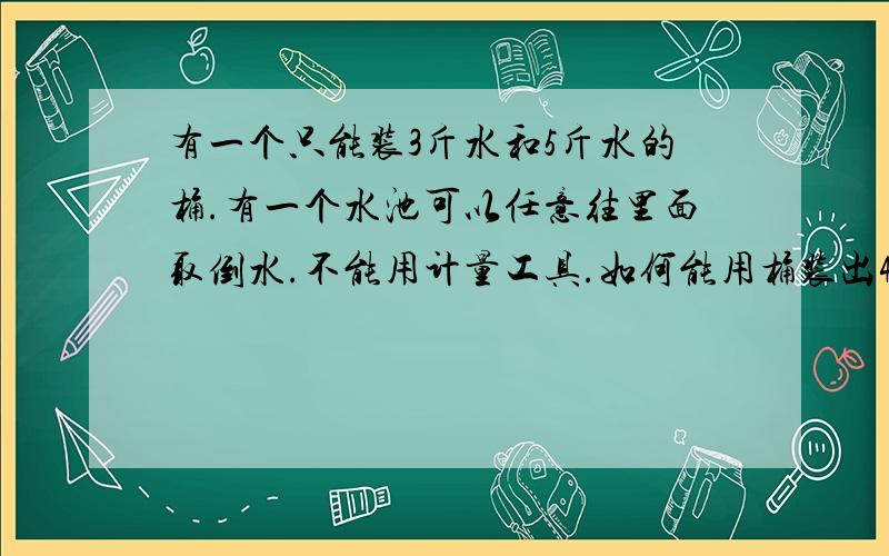 有一个只能装3斤水和5斤水的桶.有一个水池可以任意往里面取倒水.不能用计量工具.如何能用桶装出4斤的水?