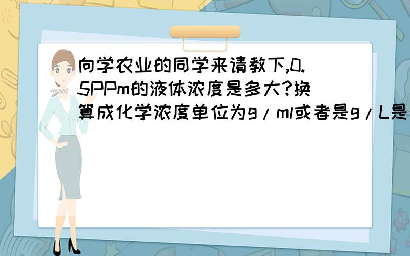 向学农业的同学来请教下,0.5PPm的液体浓度是多大?换算成化学浓度单位为g/ml或者是g/L是怎么换算的?