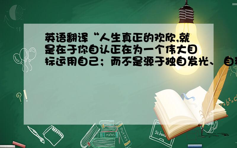 英语翻译“人生真正的欢欣,就是在于你自认正在为一个伟大目标运用自己；而不是源于独自发光、 自私渺小的忧烦躯壳,只知抱怨世