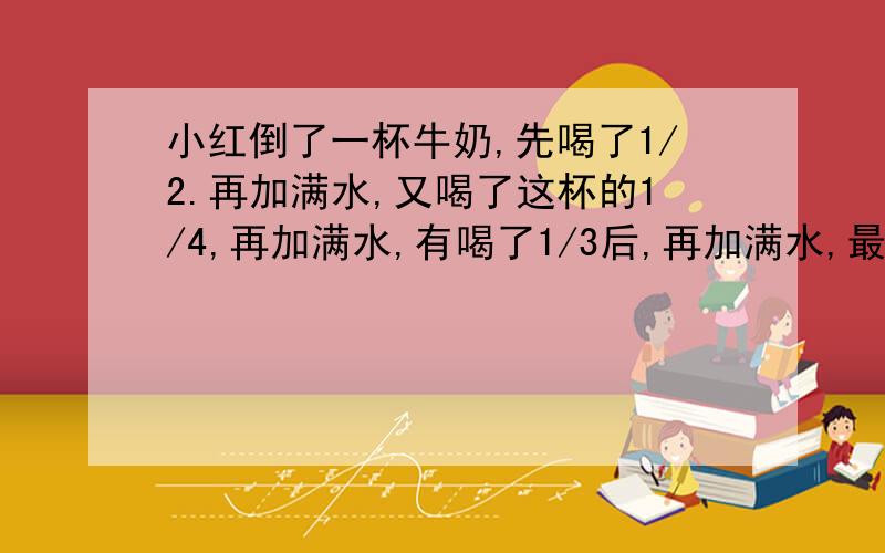 小红倒了一杯牛奶,先喝了1/2.再加满水,又喝了这杯的1/4,再加满水,有喝了1/3后,再加满水,最后把这杯牛奶全喝下了