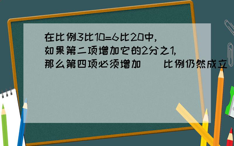 在比例3比10=6比20中,如果第二项增加它的2分之1,那么第四项必须增加（）比例仍然成立