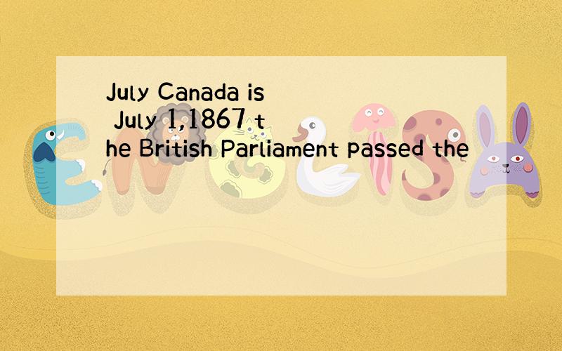 July Canada is July 1,1867 the British Parliament passed the