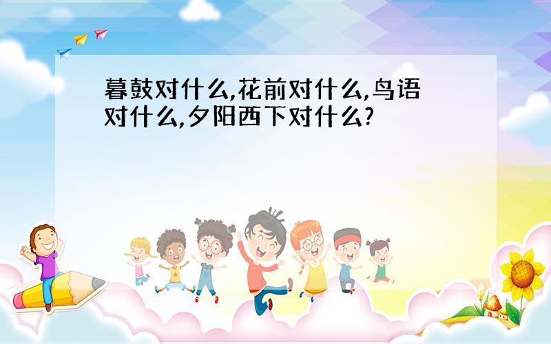 暮鼓对什么,花前对什么,鸟语对什么,夕阳西下对什么?